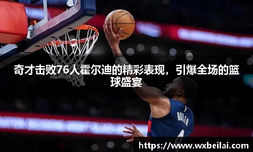 奇才击败76人霍尔迪的精彩表现，引爆全场的篮球盛宴