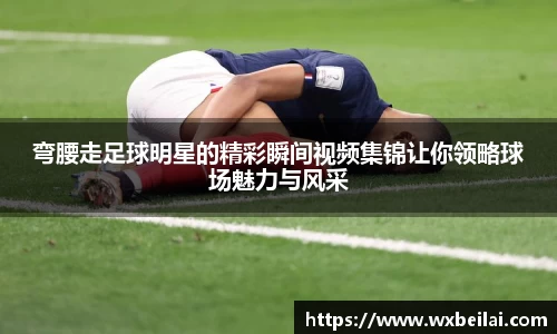 弯腰走足球明星的精彩瞬间视频集锦让你领略球场魅力与风采